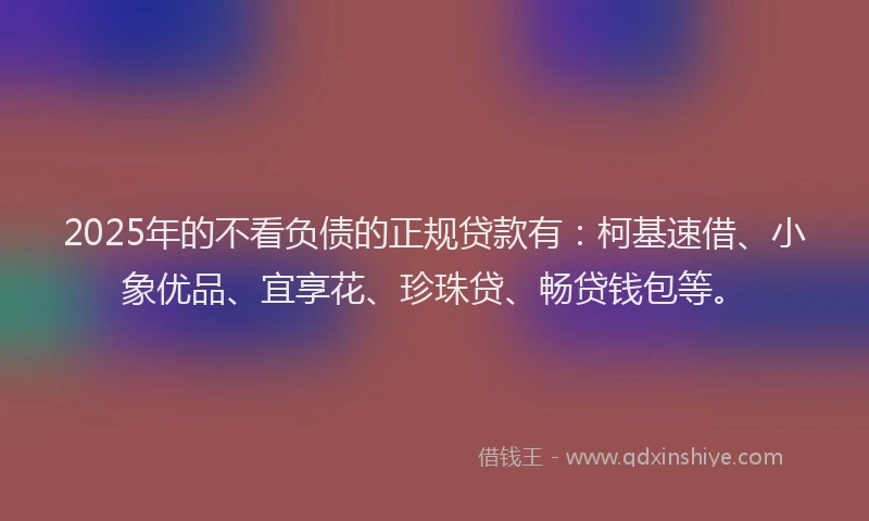 2025年的不看负债的正规贷款有：柯基速借、小象优品、宜享花、珍珠贷、畅贷钱包等。