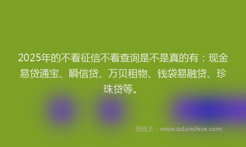 2025年的不看征信不看查询是不是真的有：现金易贷通宝、瞬信贷、万贝租物、钱袋易融贷、珍珠贷等。