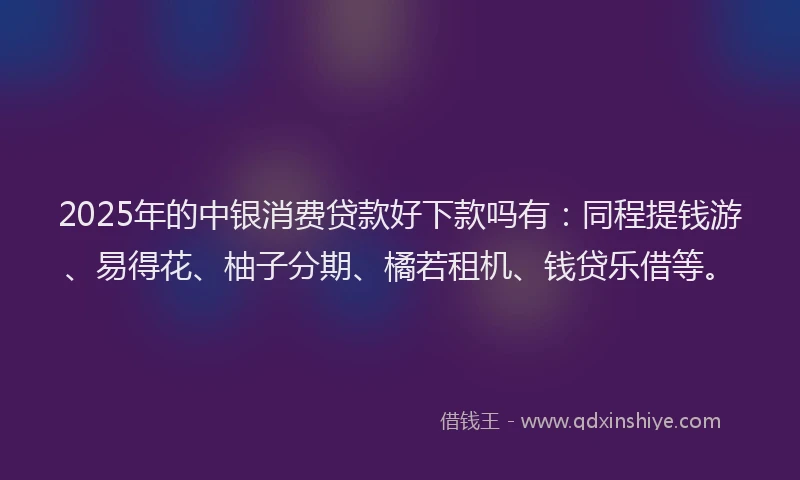 2025年的中银消费贷款好下款吗有：同程提钱游、易得花、柚子分期、橘若租机、钱贷乐借等。