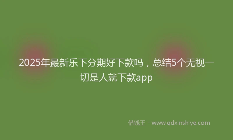 2025年最新乐下分期好下款吗，总结5个无视一切是人就下款app