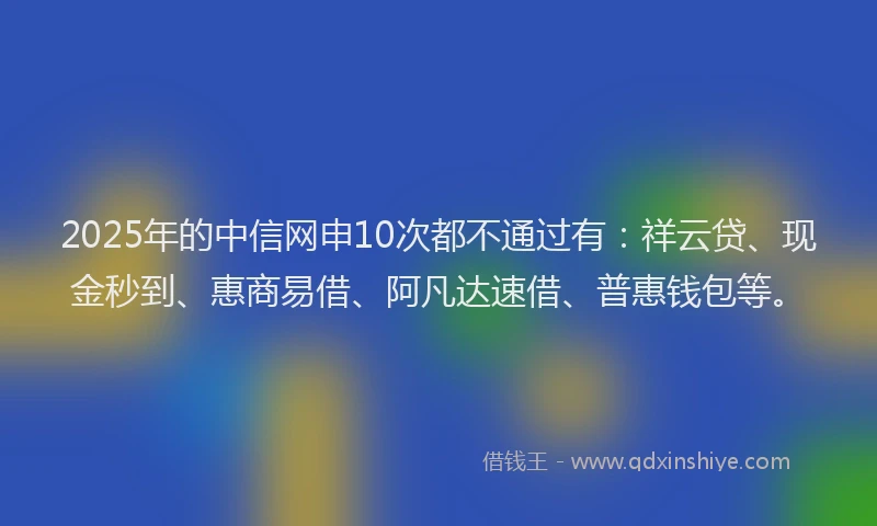 2025年的中信网申10次都不通过有：祥云贷、现金秒到、惠商易借、阿凡达速借、普惠钱包等。