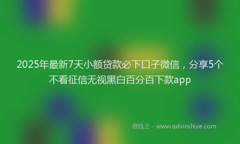 2025年最新7天小额贷款必下口子微信，分享5个不看征信无视黑白百分百下款app
