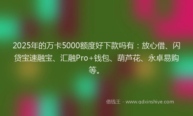 2025年的万卡5000额度好下款吗有：放心借、闪贷宝速融宝、汇融Pro+钱包、葫芦花、永卓易购等。