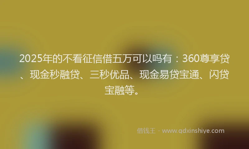 2025年的不看征信借五万可以吗有：360尊享贷、现金秒融贷、三秒优品、现金易贷宝通、闪贷宝融等。