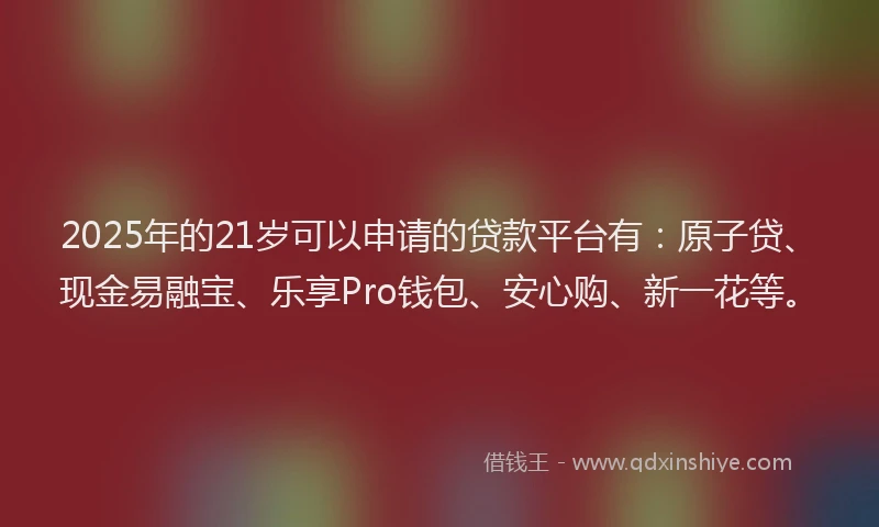 2025年的21岁可以申请的贷款平台有：原子贷、现金易融宝、乐享Pro钱包、安心购、新一花等。
