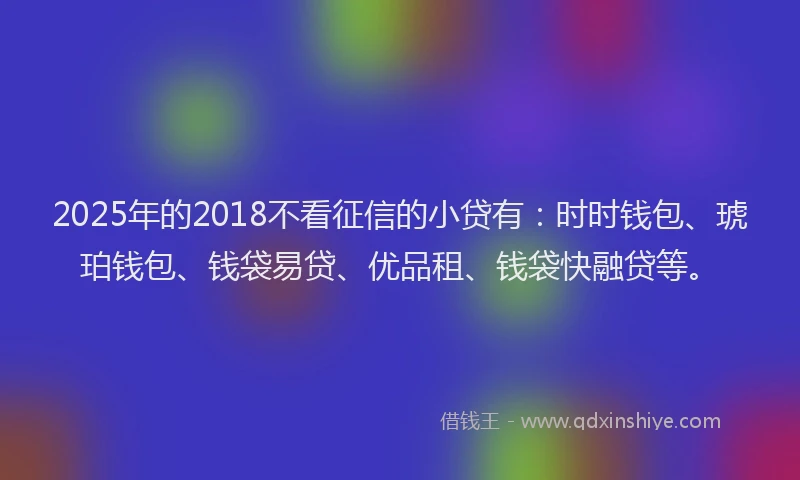 2025年的2018不看征信的小贷有：时时钱包、琥珀钱包、钱袋易贷、优品租、钱袋快融贷等。