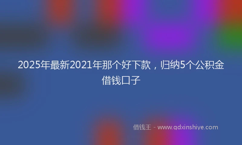 2025年最新2021年那个好下款，归纳5个公积金借钱口子