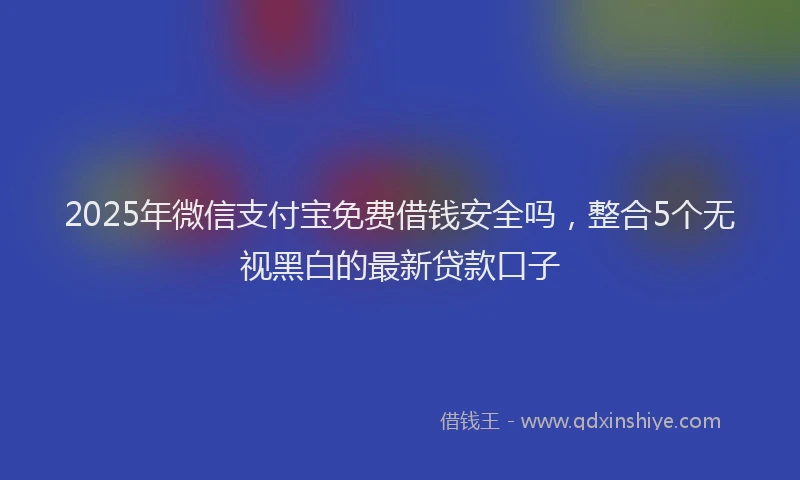2025年微信支付宝免费借钱安全吗，整合5个无视黑白的最新贷款口子