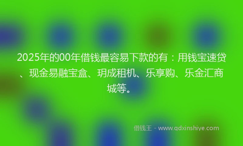 2025年的00年借钱最容易下款的有：用钱宝速贷、现金易融宝盒、玥成租机、乐享购、乐金汇商城等。