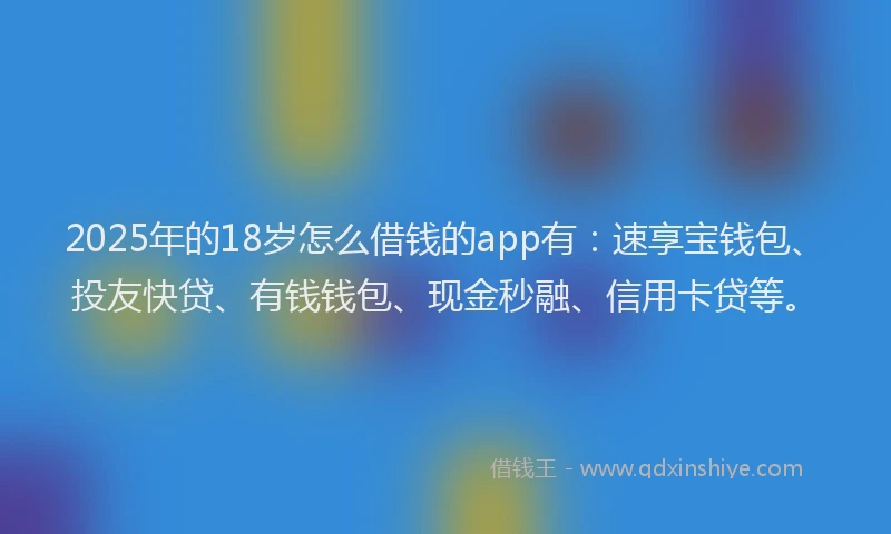 2025年的18岁怎么借钱的app有：速享宝钱包、投友快贷、有钱钱包、现金秒融、信用卡贷等。