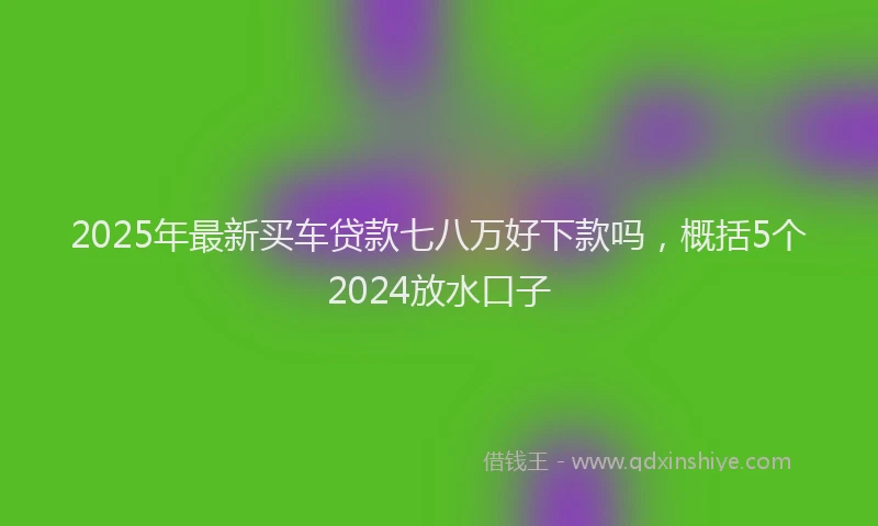 2025年最新买车贷款七八万好下款吗，概括5个2024放水口子