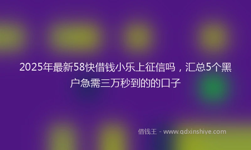 2025年最新58快借钱小乐上征信吗，汇总5个黑户急需三万秒到的的口子