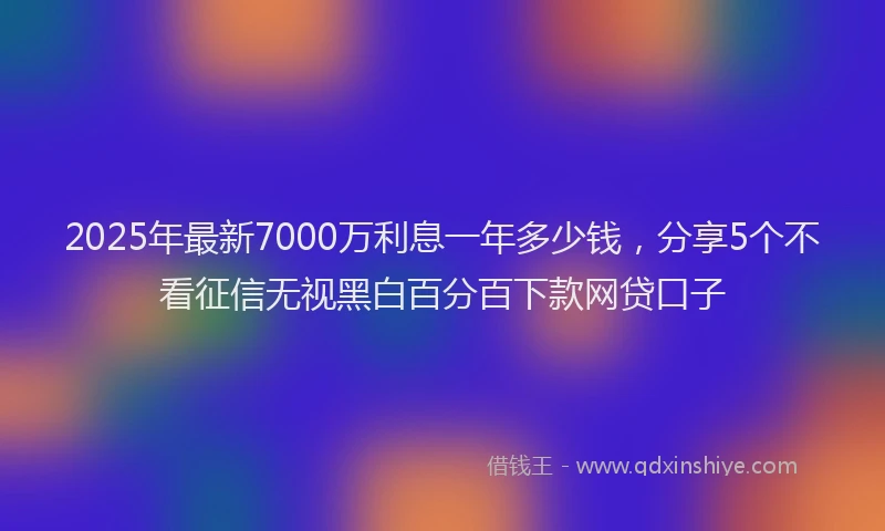 2025年最新7000万利息一年多少钱，分享5个不看征信无视黑白百分百下款网贷口子