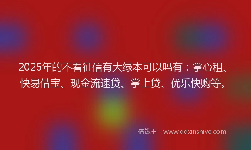 2025年的不看征信有大绿本可以吗有：掌心租、快易借宝、现金流速贷、掌上贷、优乐快购等。