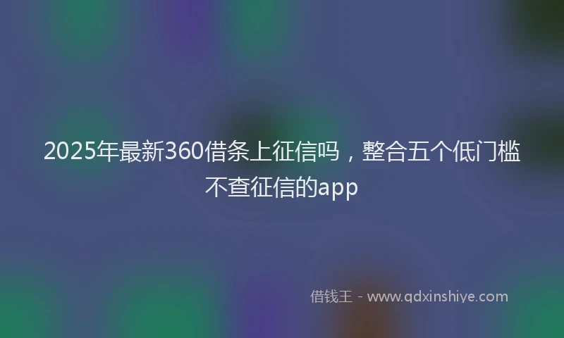 2025年最新360借条上征信吗，整合五个低门槛不查征信的app