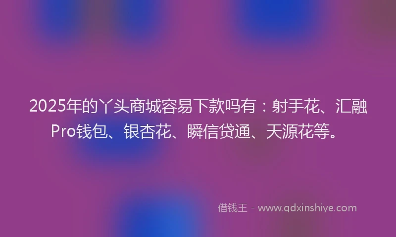 2025年的丫头商城容易下款吗有：射手花、汇融Pro钱包、银杏花、瞬信贷通、天源花等。
