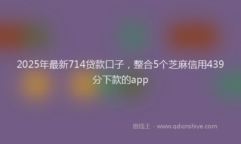 2025年最新714贷款口子，整合5个芝麻信用439分下款的app