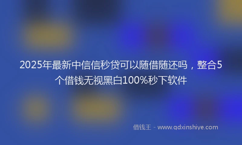 2025年最新中信信秒贷可以随借随还吗，整合5个借钱无视黑白100%秒下软件