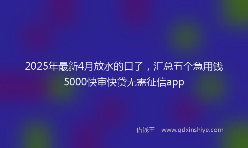 2025年最新4月放水的口子，汇总五个急用钱5000快审快贷无需征信app