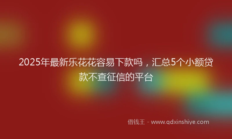 2025年最新乐花花容易下款吗，汇总5个小额贷款不查征信的平台