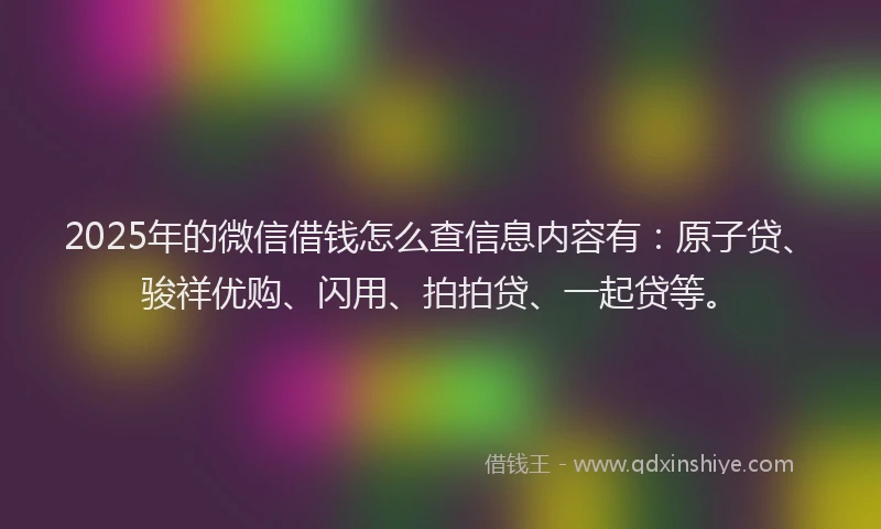 2025年的微信借钱怎么查信息内容有：原子贷、骏祥优购、闪用、拍拍贷、一起贷等。