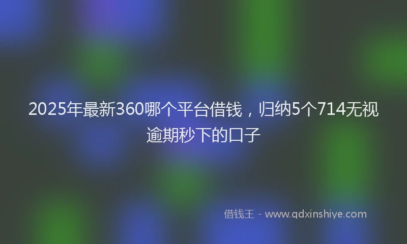 2025年最新360哪个平台借钱，归纳5个714无视逾期秒下的口子
