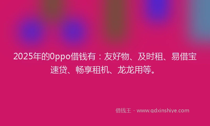 2025年的0ppo借钱有：友好物、及时租、易借宝速贷、畅享租机、龙龙用等。
