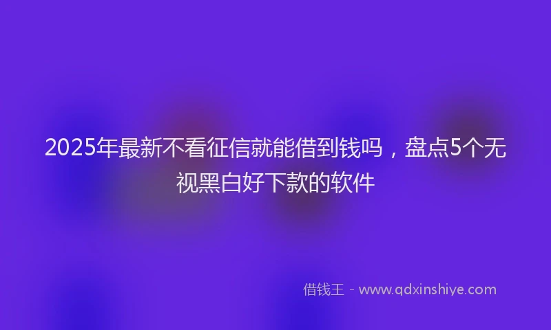 2025年最新不看征信就能借到钱吗，盘点5个无视黑白好下款的软件