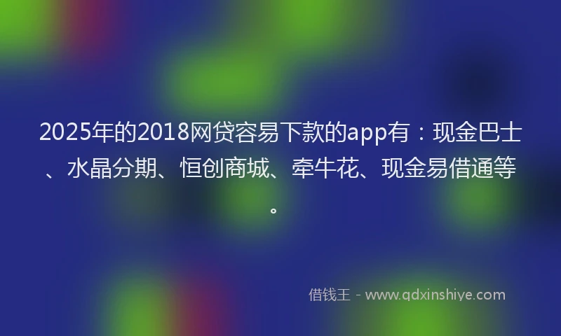 2025年的2018网贷容易下款的app有：现金巴士、水晶分期、恒创商城、牵牛花、现金易借通等。