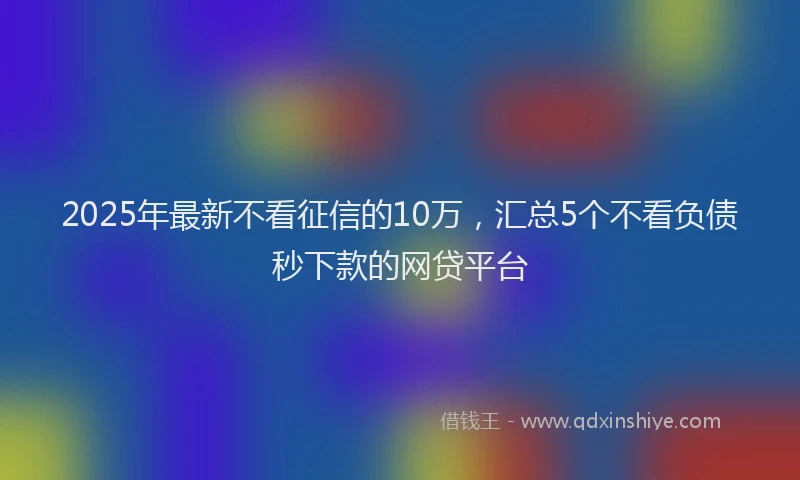 2025年最新不看征信的10万，汇总5个不看负债秒下款的网贷平台