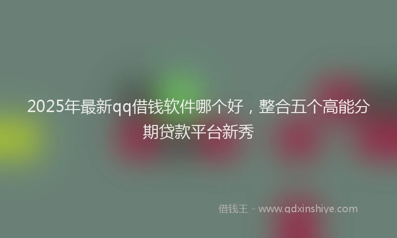 2025年最新qq借钱软件哪个好，整合五个高能分期贷款平台新秀