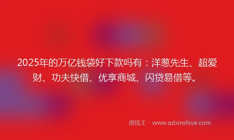 2025年的万亿钱袋好下款吗有：洋葱先生、超爱财、功夫快借、优享商城、闪贷易借等。