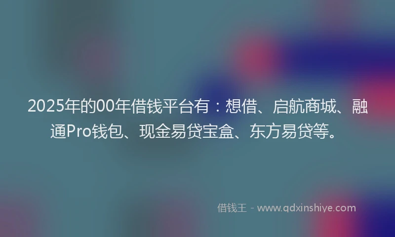 2025年的00年借钱平台有：想借、启航商城、融通Pro钱包、现金易贷宝盒、东方易贷等。