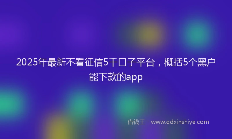2025年最新不看征信5千口子平台，概括5个黑户能下款的app