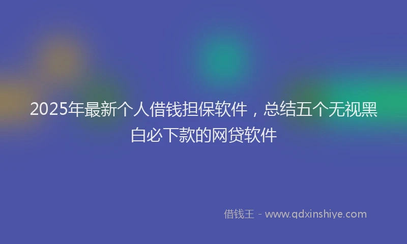 2025年最新个人借钱担保软件，总结五个无视黑白必下款的网贷软件