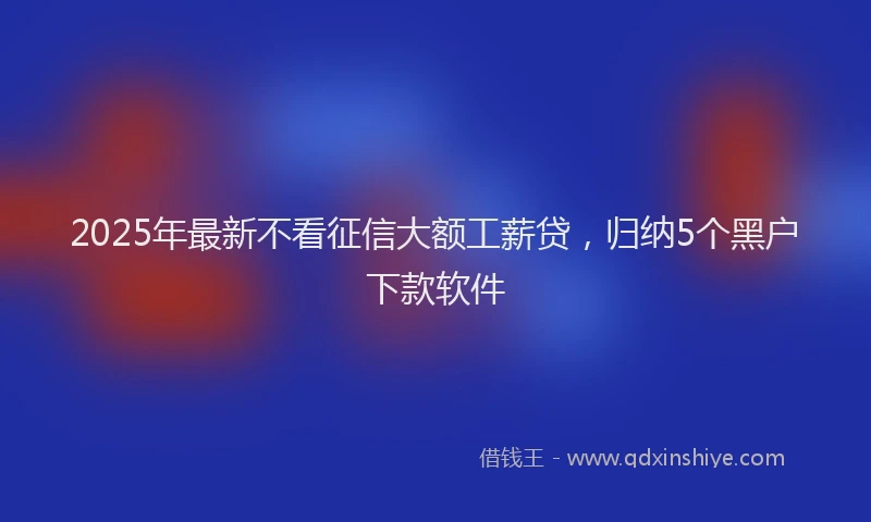 2025年最新不看征信大额工薪贷，归纳5个黑户下款软件