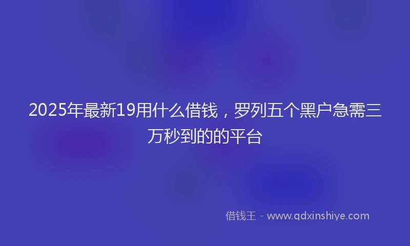 2025年最新19用什么借钱，罗列五个黑户急需三万秒到的的平台