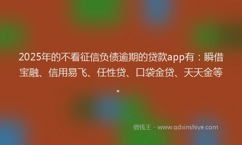 2025年的不看征信负债逾期的贷款app有：瞬借宝融、信用易飞、任性贷、口袋金贷、天天金等。
