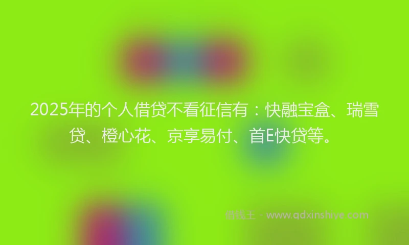 2025年的个人借贷不看征信有：快融宝盒、瑞雪贷、橙心花、京享易付、首E快贷等。