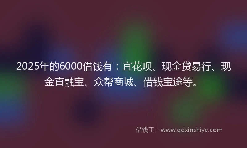 2025年的6000借钱有：宜花呗、现金贷易行、现金直融宝、众帮商城、借钱宝途等。