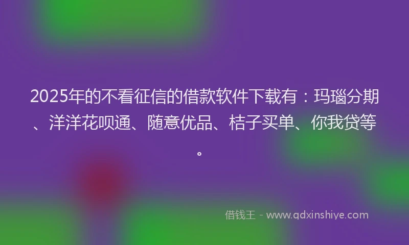 2025年的不看征信的借款软件下载有：玛瑙分期、洋洋花呗通、随意优品、桔子买单、你我贷等。