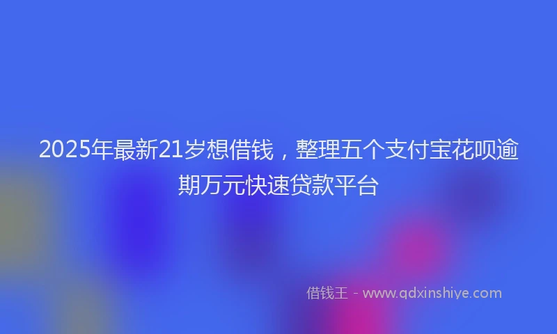 2025年最新21岁想借钱，整理五个支付宝花呗逾期万元快速贷款平台