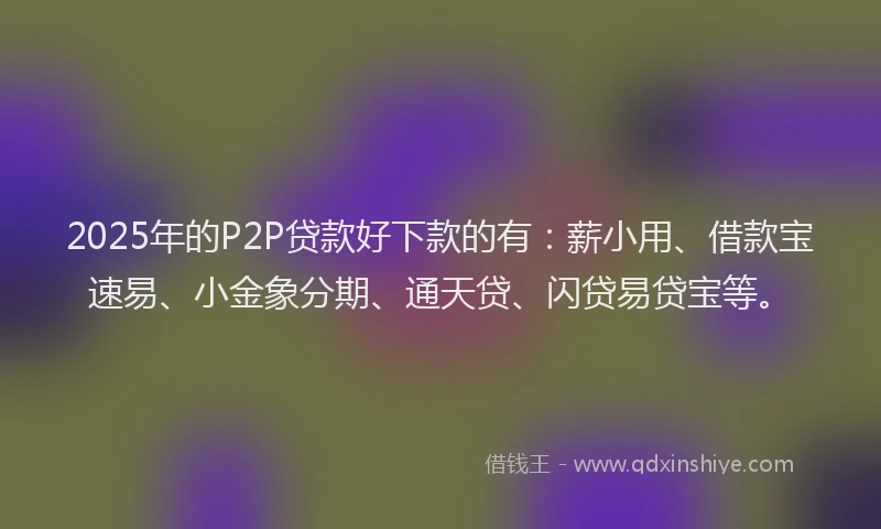 2025年的P2P贷款好下款的有：薪小用、借款宝速易、小金象分期、通天贷、闪贷易贷宝等。