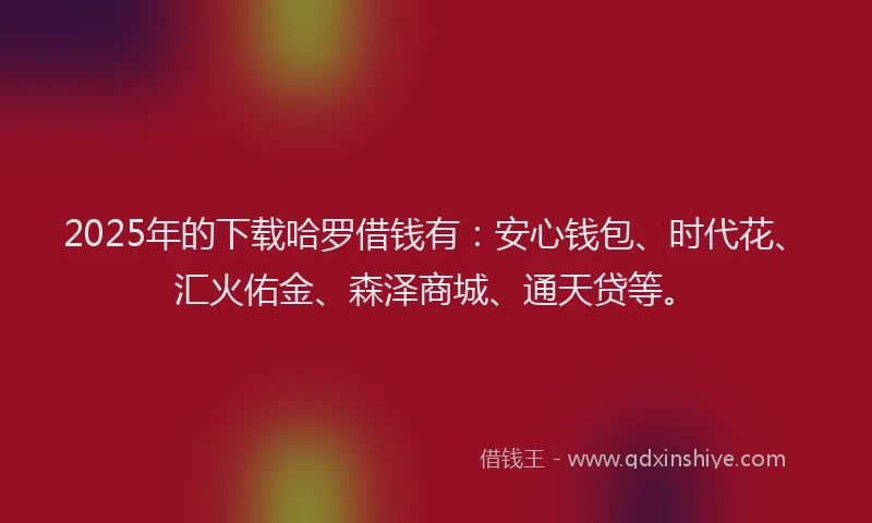 2025年的下载哈罗借钱有：安心钱包、时代花、汇火佑金、森泽商城、通天贷等。