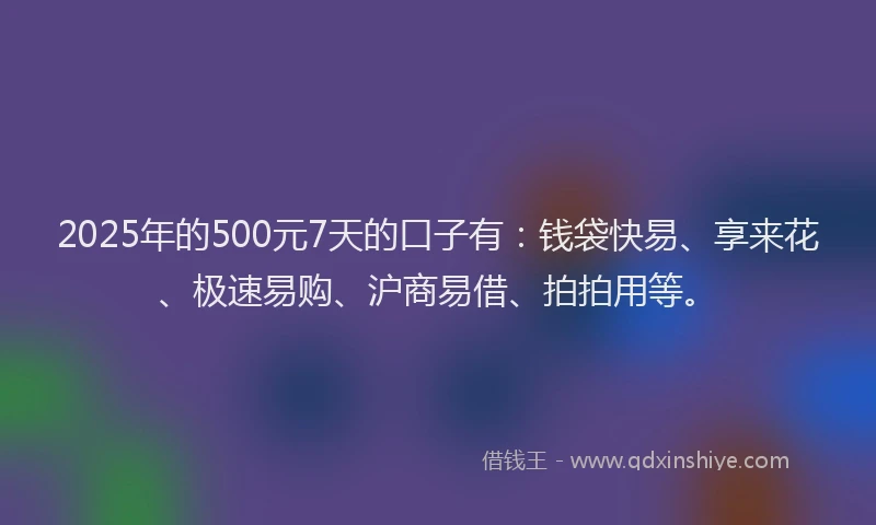 2025年的500元7天的口子有：钱袋快易、享来花、极速易购、沪商易借、拍拍用等。
