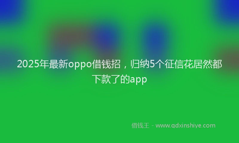 2025年最新oppo借钱招，归纳5个征信花居然都下款了的app