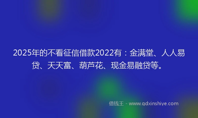 2025年的不看征信借款2022有：金满堂、人人易贷、天天富、葫芦花、现金易融贷等。