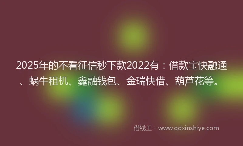 2025年的不看征信秒下款2022有：借款宝快融通、蜗牛租机、鑫融钱包、金瑞快借、葫芦花等。