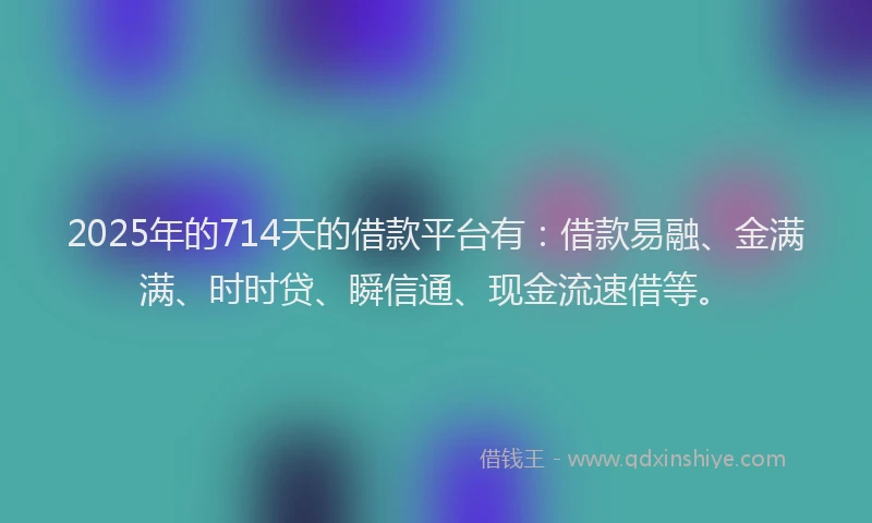 2025年的714天的借款平台有：借款易融、金满满、时时贷、瞬信通、现金流速借等。