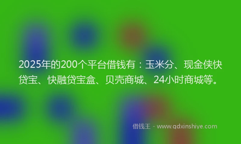 2025年的200个平台借钱有：玉米分、现金侠快贷宝、快融贷宝盒、贝壳商城、24小时商城等。